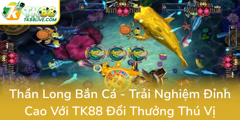 Than Long Ban Ca Trai Nghiem Dinh Cao Voi Tk88 Doi Thuong Thu Vi0